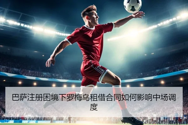 巴萨注册困境下罗梅乌租借合同如何影响中场调度