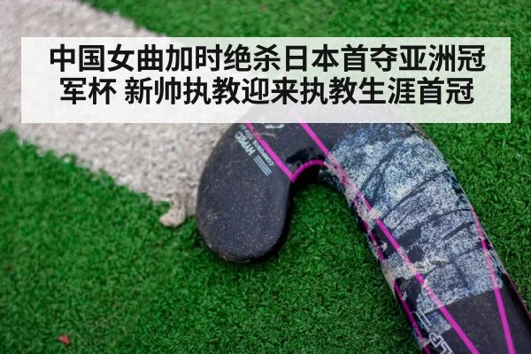 中国女曲加时绝杀日本首夺亚洲冠军杯 新帅执教迎来执教生涯首冠