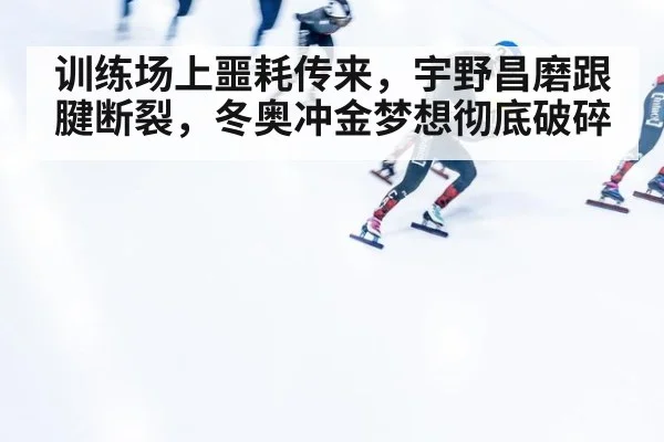 训练场上噩耗传来，宇野昌磨跟腱断裂，冬奥冲金梦想彻底破碎