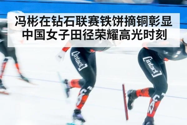 冯彬在钻石联赛铁饼摘铜彰显中国女子田径荣耀高光时刻